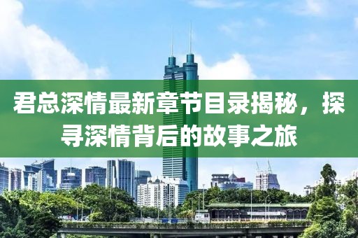 君总深情最新章节目录揭秘，探寻深情背后的故事之旅