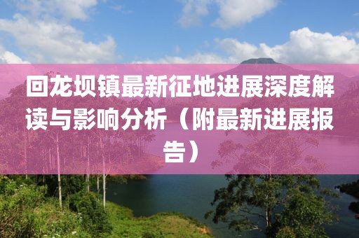 回龙坝镇最新征地进展深度解读与影响分析（附最新进展报告）