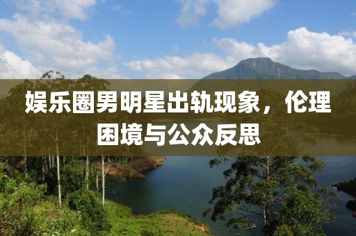 娱乐圈男明星出轨现象，伦理困境与公众反思