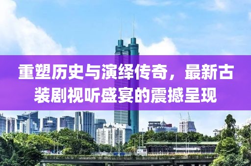 重塑历史与演绎传奇，最新古装剧视听盛宴的震撼呈现