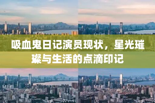 吸血鬼日记演员现状，星光璀璨与生活的点滴印记