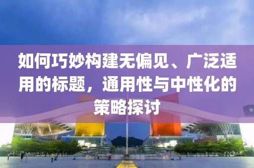 如何巧妙构建无偏见、广泛适用的标题，通用性与中性化的策略探讨