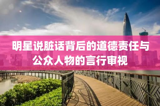 明星说脏话背后的道德责任与公众人物的言行审视