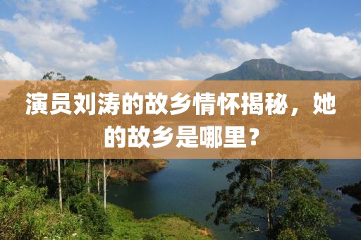 演员刘涛的故乡情怀揭秘，她的故乡是哪里？