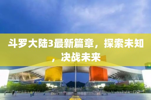 斗罗大陆3最新篇章，探索未知，决战未来