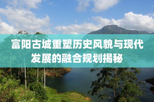 富阳古城重塑历史风貌与现代发展的融合规划揭秘