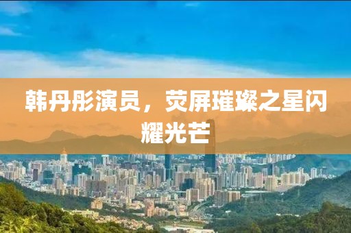 韩丹彤演员，荧屏璀璨之星闪耀光芒