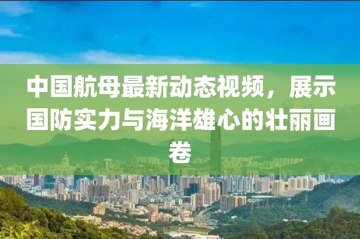 中国航母最新动态视频，展示国防实力与海洋雄心的壮丽画卷