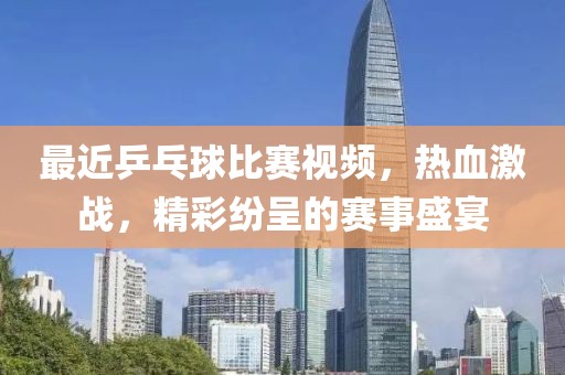 最近乒乓球比赛视频，热血激战，精彩纷呈的赛事盛宴