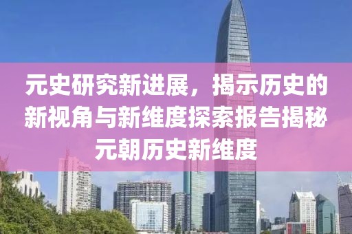 元史研究新进展，揭示历史的新视角与新维度探索报告揭秘元朝历史新维度