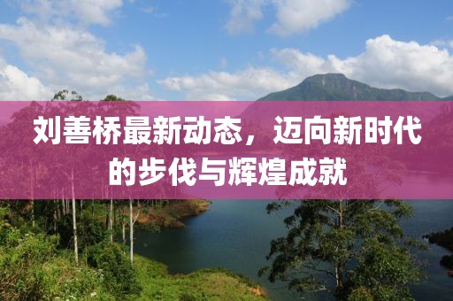 刘善桥最新动态，迈向新时代的步伐与辉煌成就