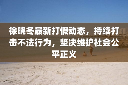 徐晓冬最新打假动态，持续打击不法行为，坚决维护社会公平正义
