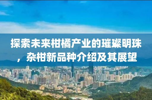探索未来柑橘产业的璀璨明珠，杂柑新品种介绍及其展望
