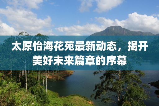 太原怡海花苑最新动态，揭开美好未来篇章的序幕