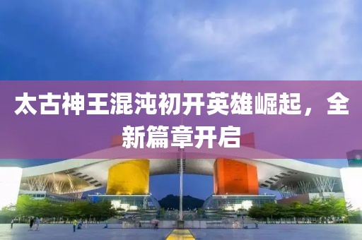 太古神王混沌初开英雄崛起，全新篇章开启