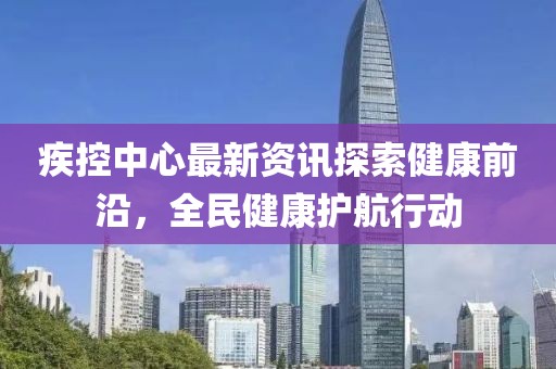 疾控中心最新资讯探索健康前沿，全民健康护航行动