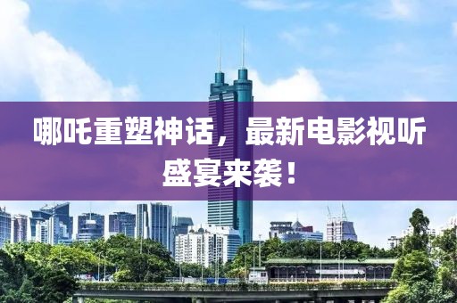 哪吒重塑神话，最新电影视听盛宴来袭！
