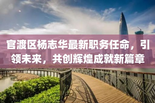 官渡区杨志华最新职务任命，引领未来，共创辉煌成就新篇章