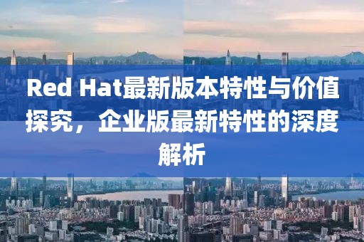 Red Hat最新版本特性与价值探究，企业版最新特性的深度解析