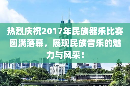 热烈庆祝2017年民族器乐比赛圆满落幕，展现民族音乐的魅力与风采！