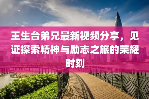王生台弟兄最新视频分享，见证探索精神与励志之旅的荣耀时刻