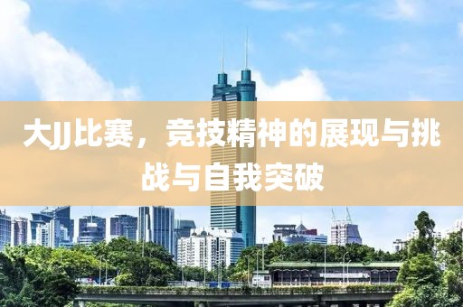 大JJ比赛，竞技精神的展现与挑战与自我突破