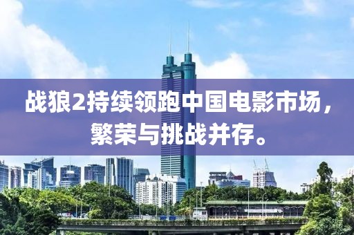 战狼2持续领跑中国电影市场，繁荣与挑战并存。
