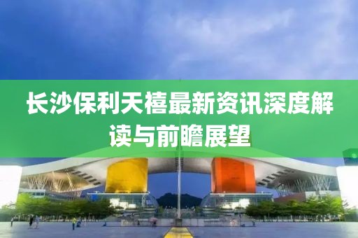 长沙保利天禧最新资讯深度解读与前瞻展望