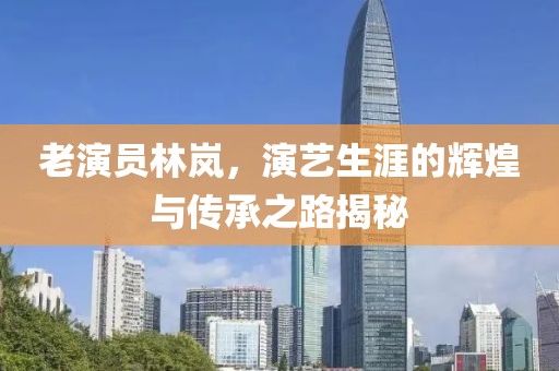 老演员林岚，演艺生涯的辉煌与传承之路揭秘