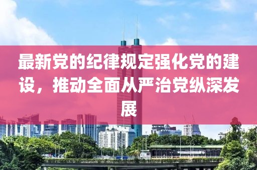 最新党的纪律规定强化党的建设，推动全面从严治党纵深发展