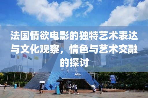 法国情欲电影的独特艺术表达与文化观察，情色与艺术交融的探讨
