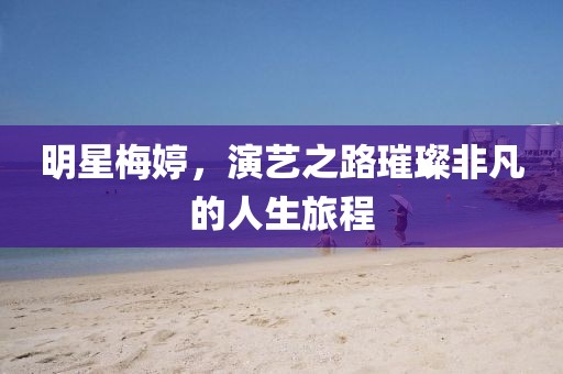 明星梅婷，演艺之路璀璨非凡的人生旅程