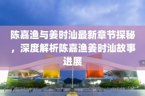 陈嘉渔与姜时汕最新章节探秘，深度解析陈嘉渔姜时汕故事进展