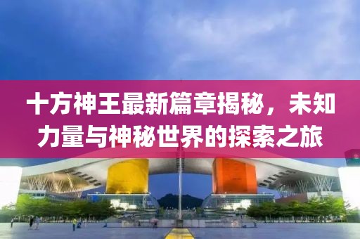 十方神王最新篇章揭秘，未知力量与神秘世界的探索之旅