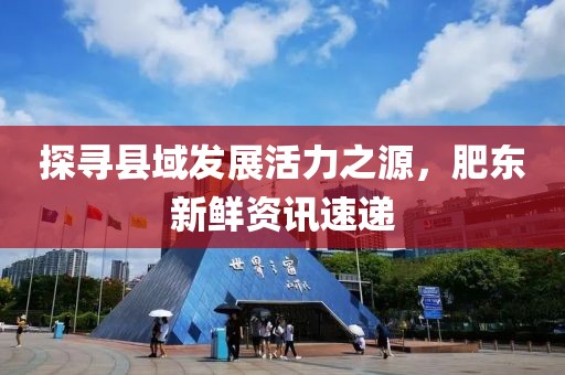 探寻县域发展活力之源，肥东新鲜资讯速递