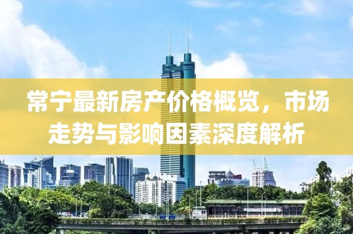 常宁最新房产价格概览，市场走势与影响因素深度解析