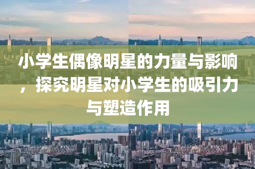 小学生偶像明星的力量与影响，探究明星对小学生的吸引力与塑造作用