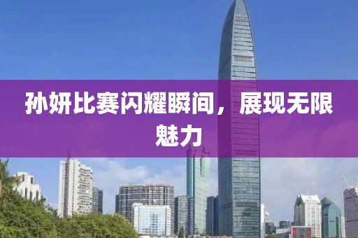 孙妍比赛闪耀瞬间，展现无限魅力
