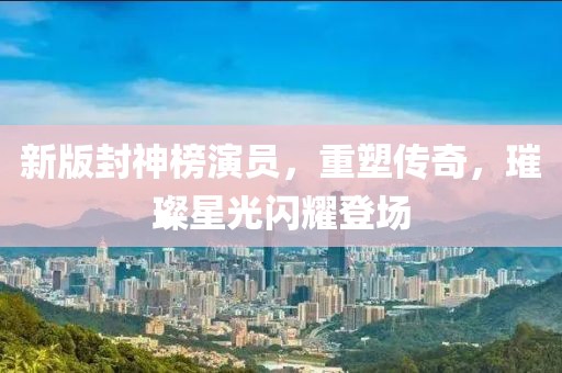 新版封神榜演员，重塑传奇，璀璨星光闪耀登场