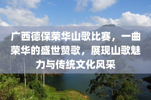 广西德保荣华山歌比赛，一曲荣华的盛世赞歌，展现山歌魅力与传统文化风采