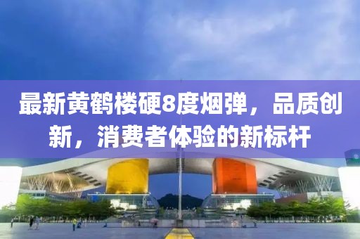 最新黄鹤楼硬8度烟弹，品质创新，消费者体验的新标杆