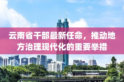 云南省干部最新任命，推动地方治理现代化的重要举措