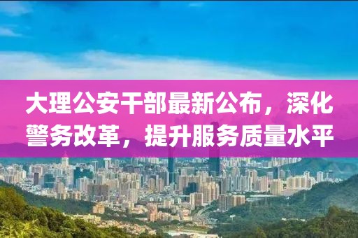 大理公安干部最新公布，深化警务改革，提升服务质量水平