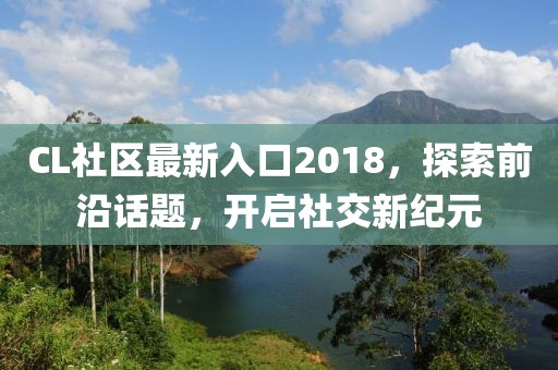 CL社区最新入口2018，探索前沿话题，开启社交新纪元