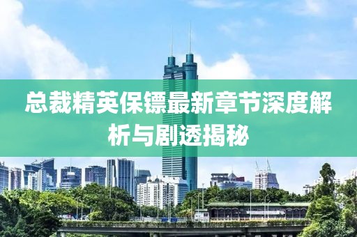 总裁精英保镖最新章节深度解析与剧透揭秘