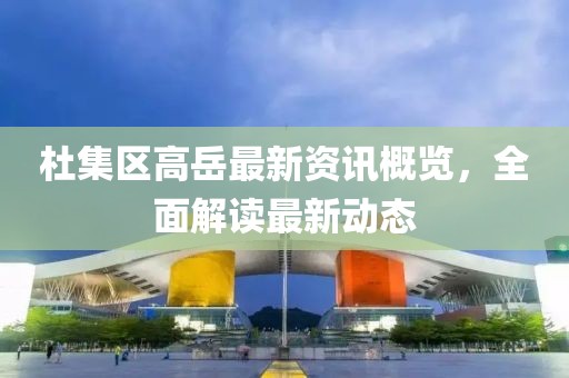 杜集区高岳最新资讯概览，全面解读最新动态
