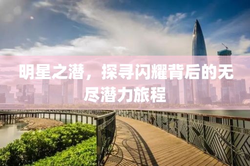 明星之潜，探寻闪耀背后的无尽潜力旅程