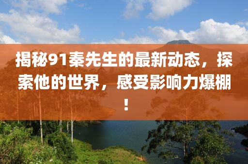 揭秘91秦先生的最新动态，探索他的世界，感受影响力爆棚！