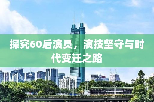 探究60后演员，演技坚守与时代变迁之路