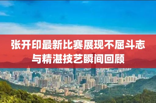 张开印最新比赛展现不屈斗志与精湛技艺瞬间回顾